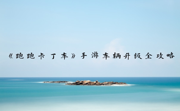 《跑跑卡丁车》手游车辆升级全攻略：跑跑卡丁车升级指南