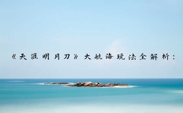 《天涯明月刀》大航海玩法全解析：心得技巧与航海图鉴攻略