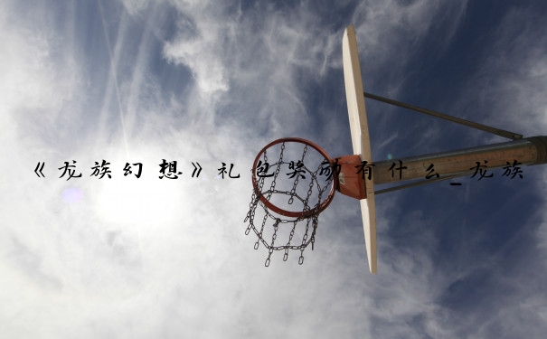 《龙族幻想》礼包奖励有什么_龙族幻想手游礼包