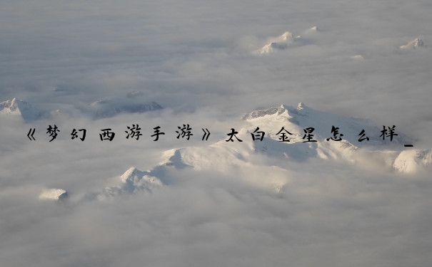 《梦幻西游手游》太白金星怎么样_太白金星法宝都有哪些