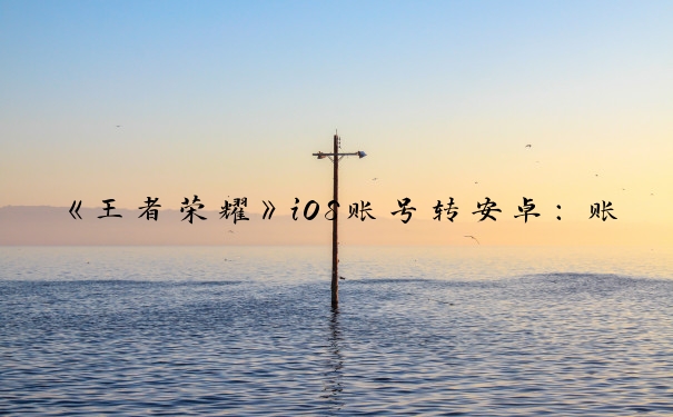 《王者荣耀》iOS账号转安卓：账号转移全攻略