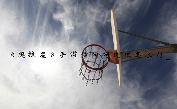 《奥拉星》手游黑问问进化怎么打_奥拉星手游黑小问进化