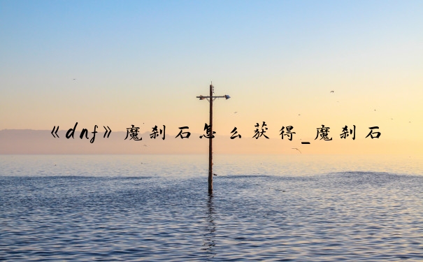 《dnf》魔刹石怎么获得_魔刹石哪里爆的多