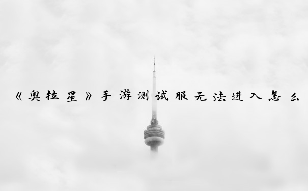 《奥拉星》手游测试服无法进入怎么解决_奥拉星手游测试服