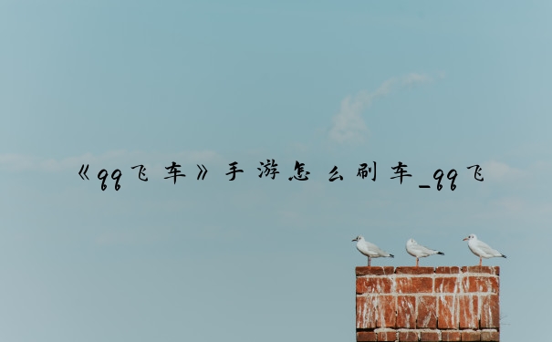 《qq飞车》手游怎么刷车_qq飞车手游刷车