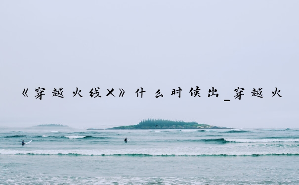 《穿越火线X》什么时候出_穿越火线什么时候出的