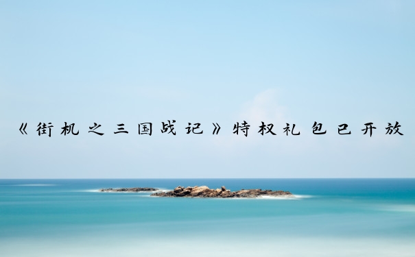 《街机之三国战记》特权礼包已开放领取_街机三国手游礼包