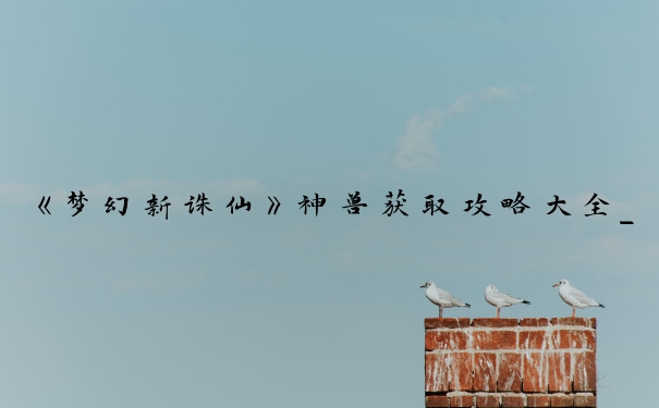 《梦幻新诛仙》神兽获取攻略大全_梦幻手游300一只神兽