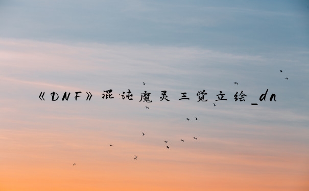 《DNF》混沌魔灵三觉立绘_dnf混沌魔灵吧