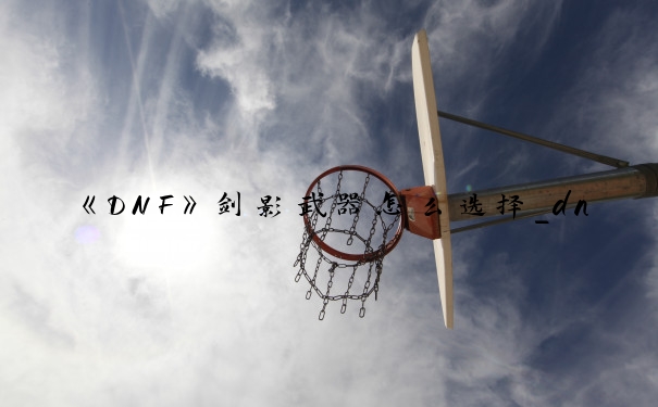 《DNF》剑影武器怎么选择_dnf剑影装备选择