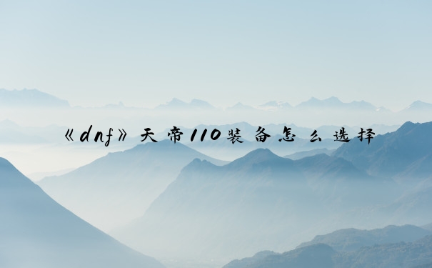 《dnf》天帝110装备怎么选择_dnf天帝装备选择