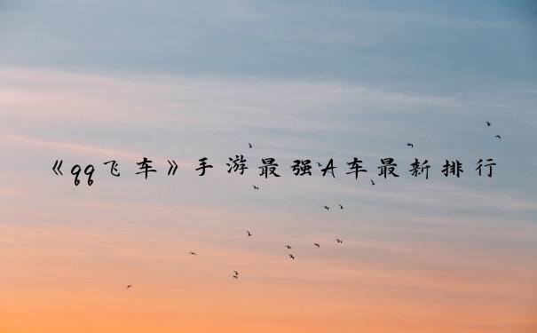 《qq飞车》手游最强A车最新排行_qq飞车t1性能排名