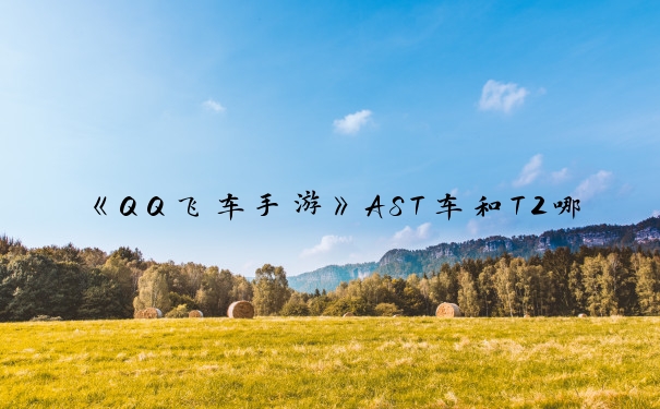 《QQ飞车手游》AST车和T2哪个好_qq飞车t2车排行榜