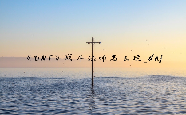 《DNF》战斗法师怎么玩_dnf战法怎么玩