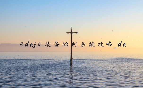 《dnf》装备铭刻系统攻略_dnf装备刻印系统介绍