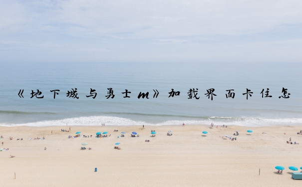 《地下城与勇士m》加载界面卡住怎么办_dnf卡在载入界面