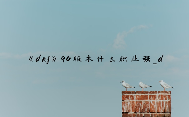 《dnf》90版本什么职业强_dnf90版本