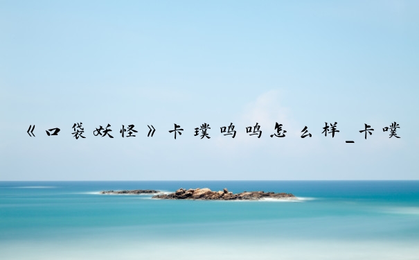 《口袋妖怪》卡璞鸣鸣怎么样_卡噗鸣鸣胆小性格怎么样