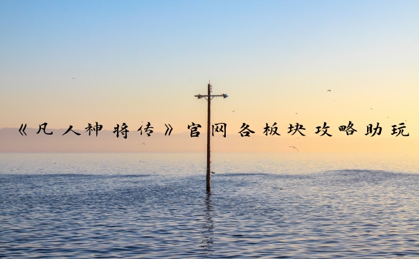 《凡人神将传》官网各板块攻略助玩家在游戏中少走弯路