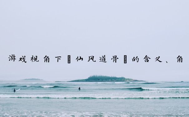 游戏视角下“仙风道骨”的含义、角色表现及玩家塑造形象的方法