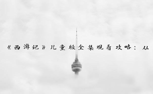 《西游记》儿童版全集观看攻略：从观前到观后的亲子互动之旅