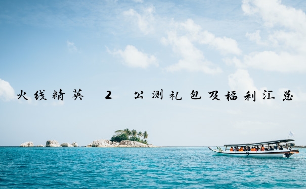 火线精英 2 公测礼包及福利汇总
