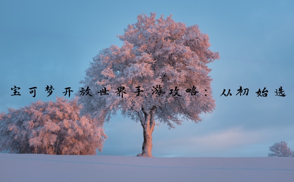 宝可梦开放世界手游攻略：从初始选择到战斗的全方位要点