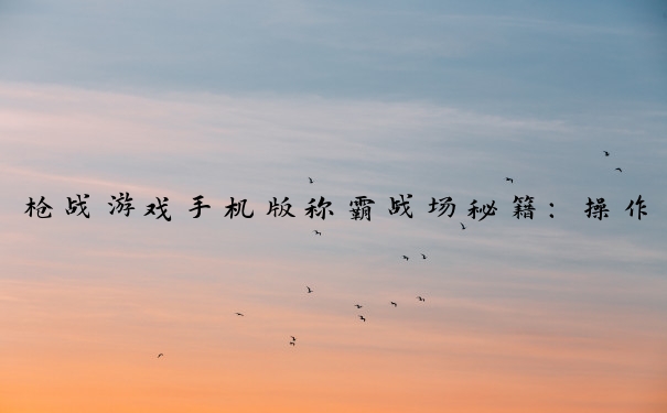枪战游戏手机版称霸战场秘籍：操作、武器、协作等攻略