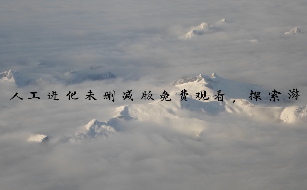 人工进化未删减版免费观看，探索游戏背后的多方面内容