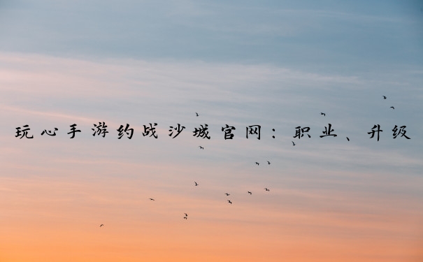 玩心手游约战沙城官网：职业、升级、争霸攻略