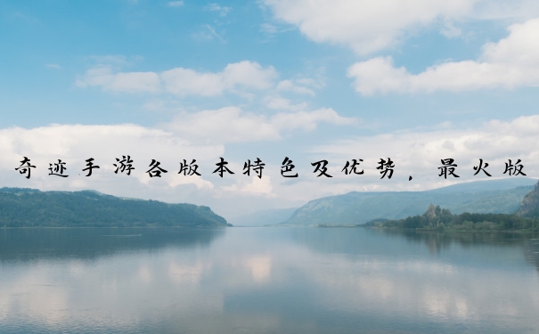 奇迹手游各版本特色及优势，最火版本取决于玩家自身偏好