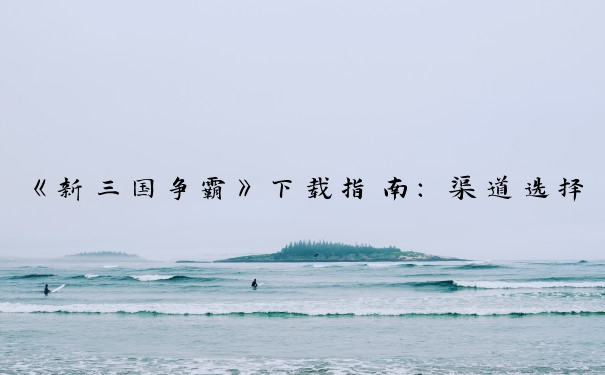 《新三国争霸》下载指南：渠道选择、平台下载及下载后准备。