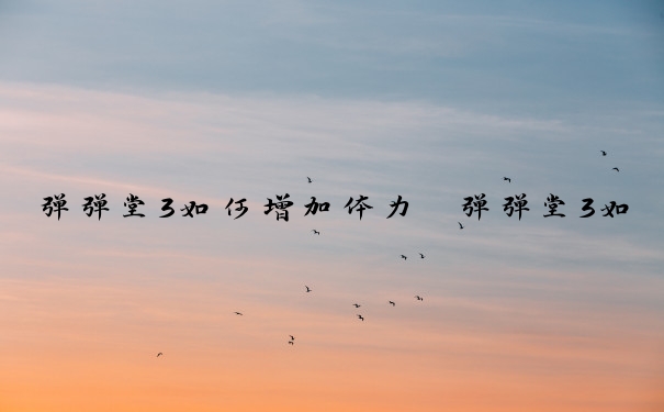 弹弹堂3如何增加体力　弹弹堂3如何快速提升战斗力