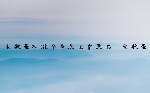 尘歌壶入驻角色怎么拿原石　尘歌壶角色入驻原石奖励