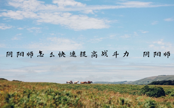 阴阳师怎么快速提高战斗力　阴阳师怎么快速提高战斗力值