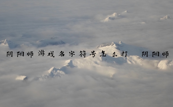 阴阳师游戏名字符号怎么打　阴阳师游戏名字符号怎么打出来