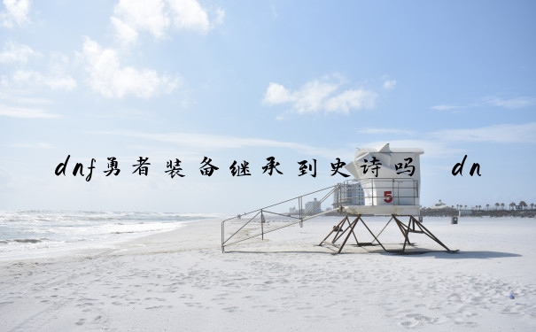 dnf勇者装备继承到史诗吗　dnf勇者装备继承到史诗吗值得买吗