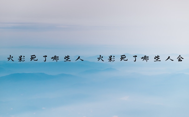 火影死了哪些人　火影死了哪些人会死