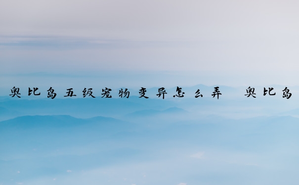 奥比岛五级宠物变异怎么弄　奥比岛五级宠物变异怎么弄的