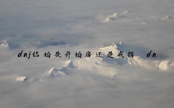 dnf结婚先升婚房还是戒指　dnf结婚先升婚房还是戒指好