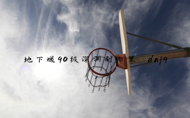 地下城90级深渊刷哪里　dnf90级深渊刷哪里
