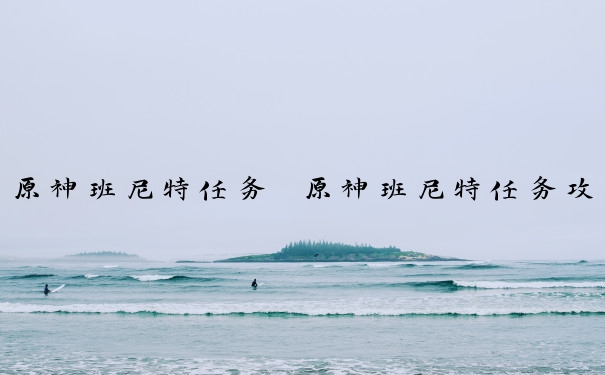 原神班尼特任务　原神班尼特任务攻略