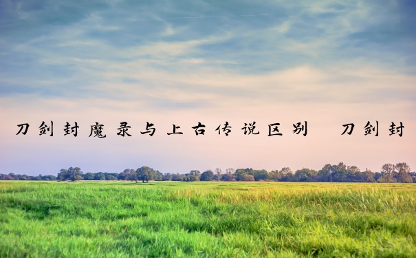 刀剑封魔录与上古传说区别　刀剑封魔录与上古传说区别在哪