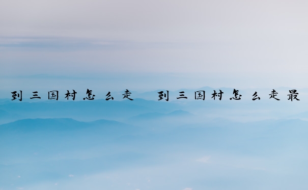 到三国村怎么走　到三国村怎么走最方便