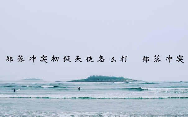 部落冲突初级天使怎么打　部落冲突初级天使怎么打的