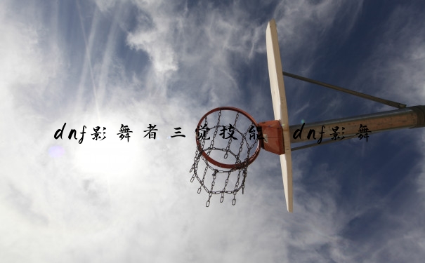 dnf影舞者三觉技能　dnf影舞者三觉加点