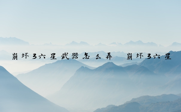 崩坏3六星武器怎么弄　崩坏3六星武器怎么弄的