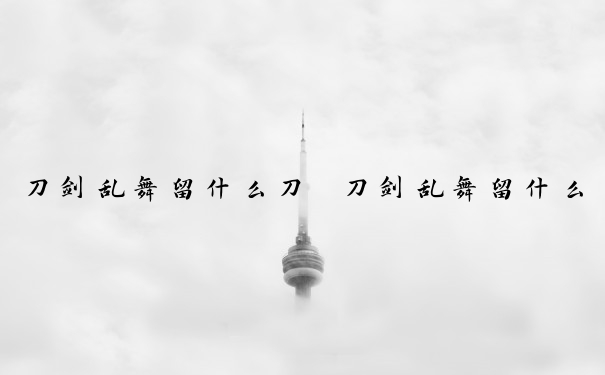 刀剑乱舞留什么刀　刀剑乱舞留什么刀好看