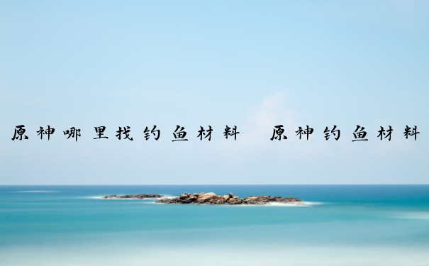 原神哪里找钓鱼材料　原神钓鱼材料在哪