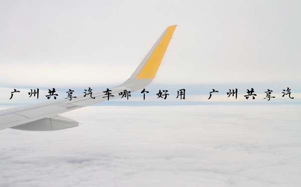 广州共享汽车哪个好用　广州共享汽车哪家好